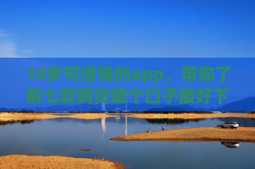 18岁可借钱的app，带你了解七款网贷哪个口子最好下款