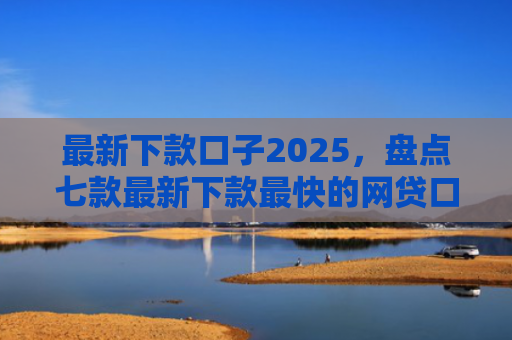 最新下款口子2025，盘点七款最新下款最快的网贷口子
