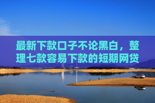 最新下款口子不论黑白，整理七款容易下款的短期网贷口子