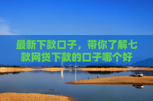 最新下款口子，带你了解七款网贷下款的口子哪个好