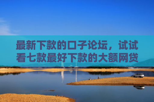 最新下款的口子论坛，试试看七款最好下款的大额网贷口子