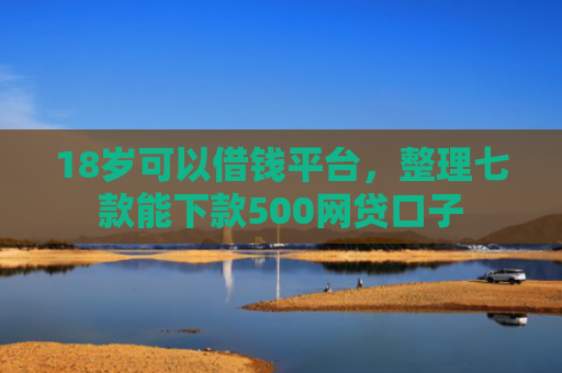 18岁可以借钱平台，整理七款能下款500网贷口子