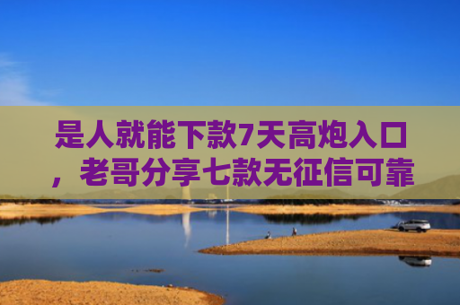 是人就能下款7天高炮入口，老哥分享七款无征信可靠贷款能下款吗