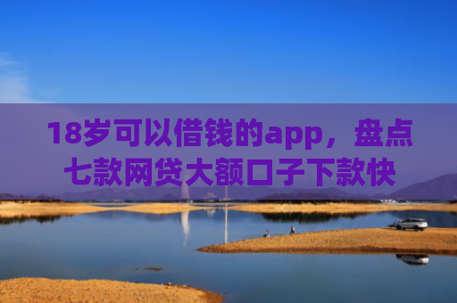 18岁可以借钱的app，盘点七款网贷大额口子下款快
