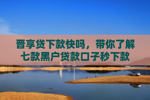 晋享贷下款快吗，带你了解七款黑户贷款口子秒下款