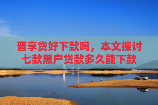 晋享贷好下款吗，本文探讨七款黑户贷款多久能下款