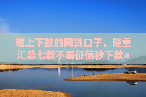 晚上下款的网贷口子，隆重汇总七款不看征信秒下款app