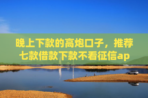 晚上下款的高炮口子，推荐七款借款下款不看征信app