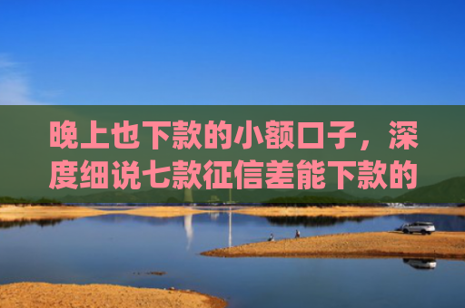 晚上也下款的小额口子，深度细说七款征信差能下款的app