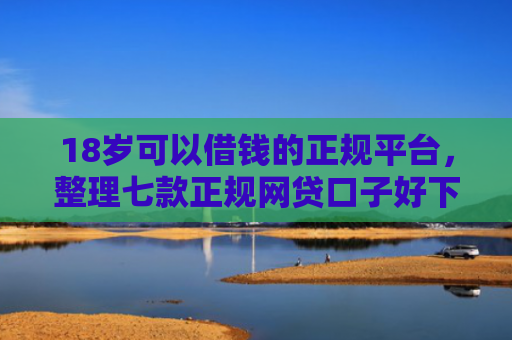 18岁可以借钱的正规平台，整理七款正规网贷口子好下款