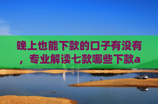 晚上也能下款的口子有没有，专业解读七款哪些下款app上征信