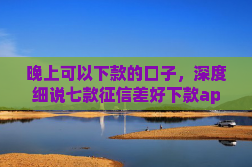 晚上可以下款的口子，深度细说七款征信差好下款app