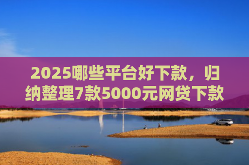 2025哪些平台好下款，归纳整理7款5000元网贷下款口子