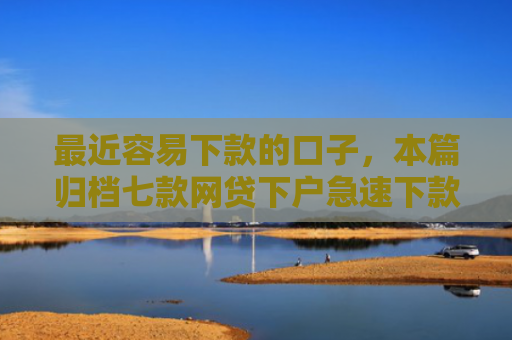 最近容易下款的口子，本篇归档七款网贷下户急速下款的口子