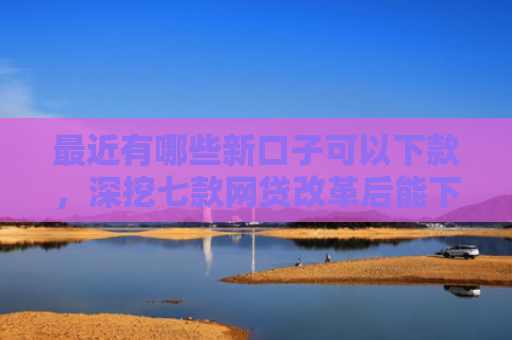 最近有哪些新口子可以下款，深挖七款网贷改革后能下款口子