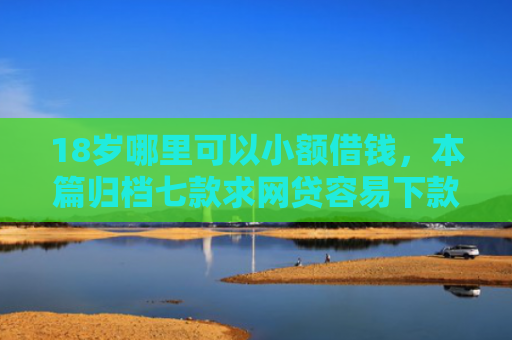 18岁哪里可以小额借钱，本篇归档七款求网贷容易下款的口子
