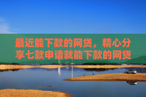 最近能下款的网贷，精心分享七款申请就能下款的网贷口子