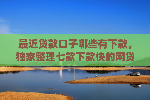 最近贷款口子哪些有下款，独家整理七款下款快的网贷口子App