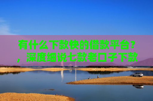 有什么下款快的借款平台？，深度细说七款老口子下款网贷平台