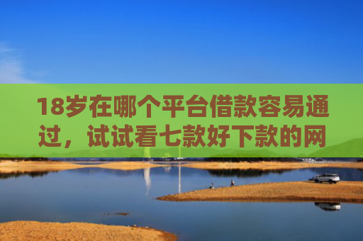 18岁在哪个平台借款容易通过，试试看七款好下款的网贷口子19岁