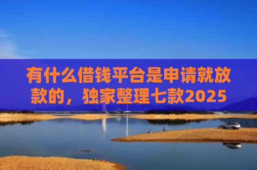 有什么借钱平台是申请就放款的，独家整理七款2025网贷必下款口子