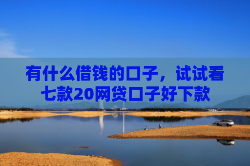 有什么借钱的口子，试试看七款20网贷口子好下款