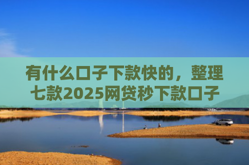 有什么口子下款快的，整理七款2025网贷秒下款口子
