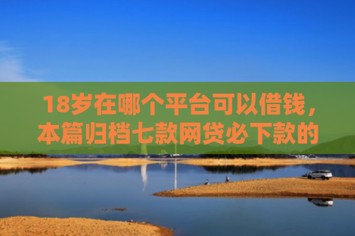 18岁在哪个平台可以借钱，本篇归档七款网贷必下款的口子是什么