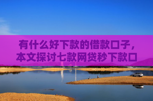 有什么好下款的借款口子，本文探讨七款网贷秒下款口子有