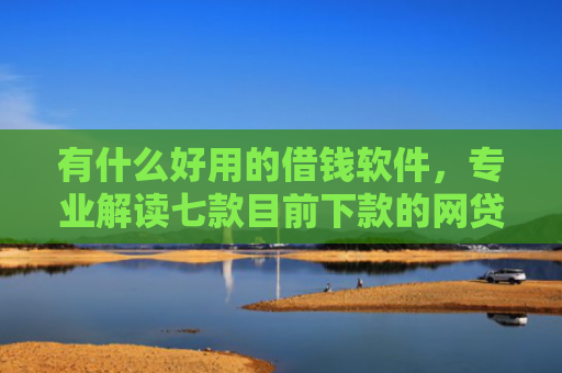 有什么好用的借钱软件，专业解读七款目前下款的网贷口子