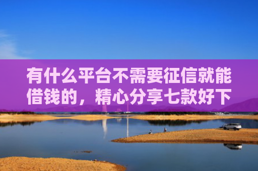 有什么平台不需要征信就能借钱的，精心分享七款好下款分期网贷口子