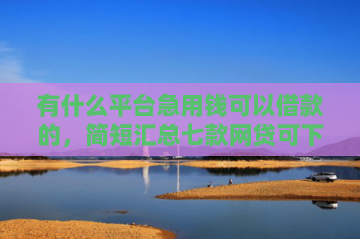 有什么平台急用钱可以借款的，简短汇总七款网贷可下款的口子