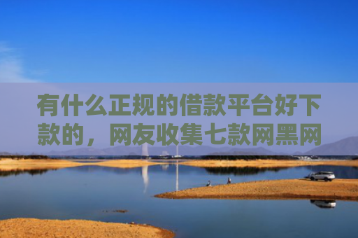 有什么正规的借款平台好下款的，网友收集七款网黑网贷的下款口子