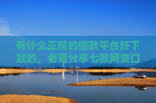 有什么正规的借款平台好下款的，老哥分享七款网贷口子额度大好下款