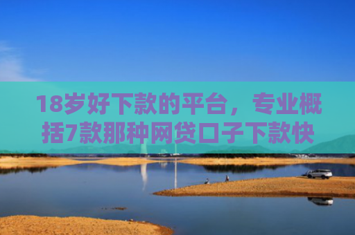 18岁好下款的平台，专业概括7款那种网贷口子下款快