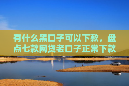 有什么黑口子可以下款，盘点七款网贷老口子正常下款