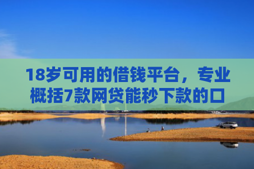 18岁可用的借钱平台，专业概括7款网贷能秒下款的口子