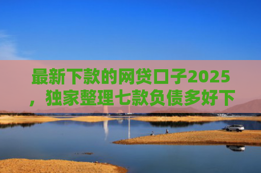 最新下款的网贷口子2025，独家整理七款负债多好下款的网贷口子