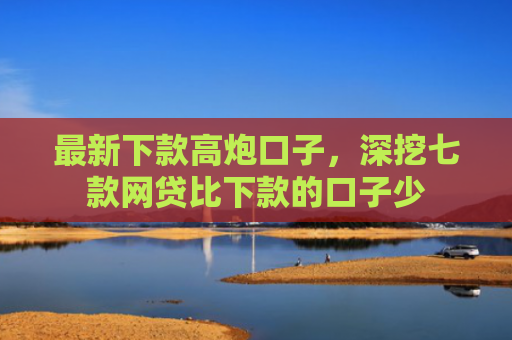 最新下款高炮口子，深挖七款网贷比下款的口子少