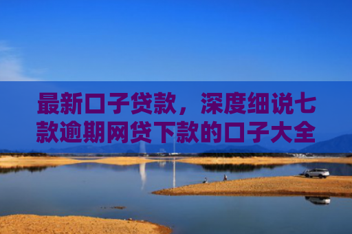 最新口子贷款，深度细说七款逾期网贷下款的口子大全