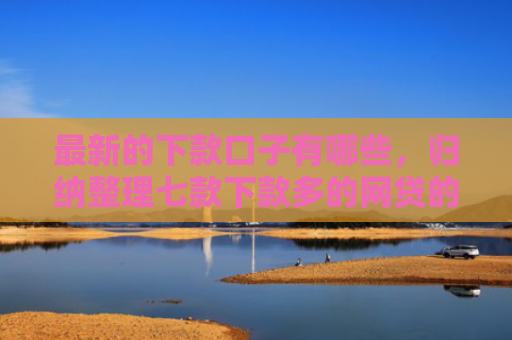 最新的下款口子有哪些，归纳整理七款下款多的网贷的口子
