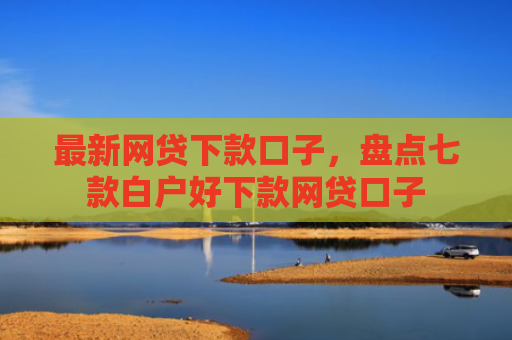 最新网贷下款口子，盘点七款白户好下款网贷口子
