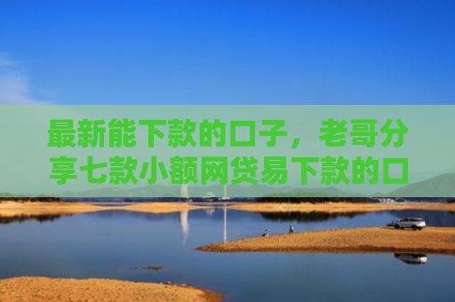 最新能下款的口子，老哥分享七款小额网贷易下款的口子