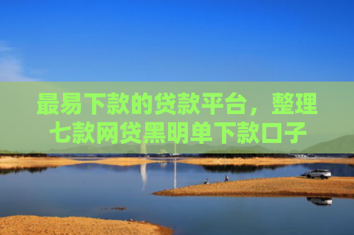 最易下款的贷款平台，整理七款网贷黑明单下款口子