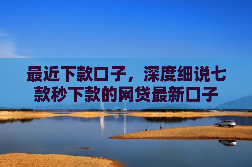 最近下款口子，深度细说七款秒下款的网贷最新口子
