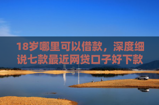 18岁哪里可以借款，深度细说七款最近网贷口子好下款的