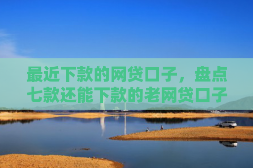 最近下款的网贷口子，盘点七款还能下款的老网贷口子