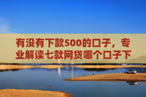 有没有下款500的口子，专业解读七款网贷哪个口子下款高
