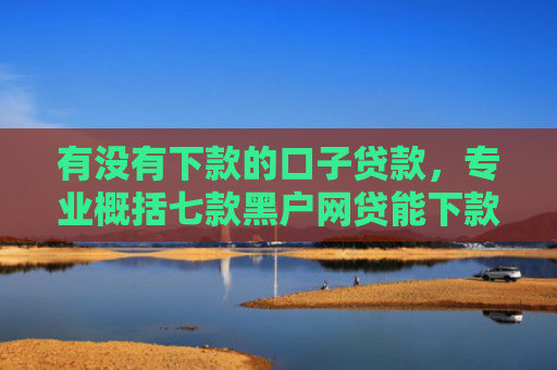 有没有下款的口子贷款，专业概括七款黑户网贷能下款口子