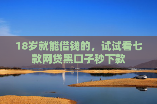 18岁就能借钱的，试试看七款网贷黑口子秒下款
